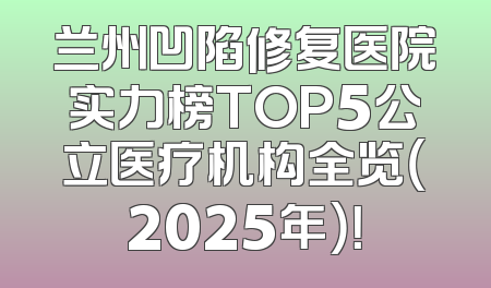 兰州凹陷修复医院实力榜TOP5公立医疗机构全览（2025年）！