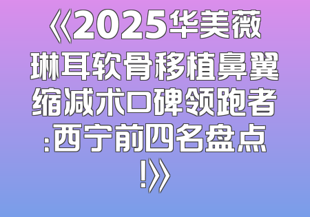 《2025华美薇琳耳软骨移植鼻翼缩减术口碑领跑者：西宁前四名盘点！》