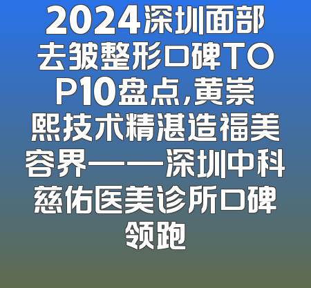 2024深圳面部去皱整形口碑TOP10盘点，黄崇熙技术精湛造福美容界——深圳中科慈佑医美诊所口碑领跑