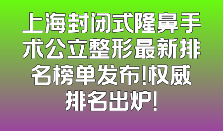 上海封闭式隆鼻手术公立整形最新排名榜单发布！权威排名出炉！