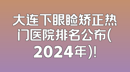大连下眼睑矫正热门医院排名公布（2024年）！