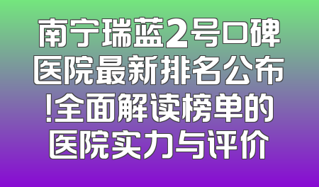 南宁瑞蓝2号口碑医院最新排名公布！全面解读榜单的医院实力与评价