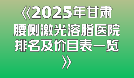 《2025年甘肃腰侧激光溶脂医院排名及价目表一览》