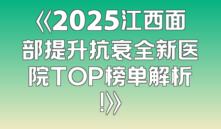 《2025江西面部提升抗衰全新医院TOP榜单解析！》