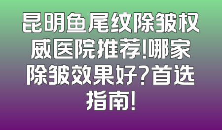 昆明鱼尾纹除皱权威医院推荐！哪家除皱效果好？首选指南！