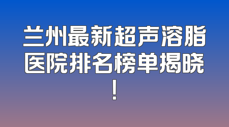 兰州最新超声溶脂医院排名榜单揭晓！