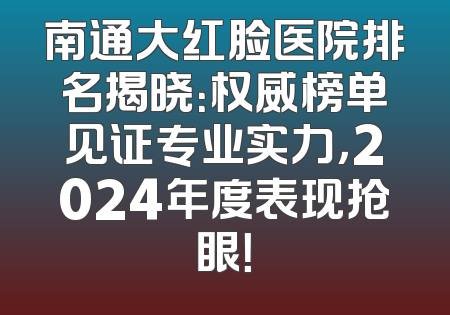 南通大红脸医院排名揭晓：权威榜单见证专业实力，2024年度表现抢眼！