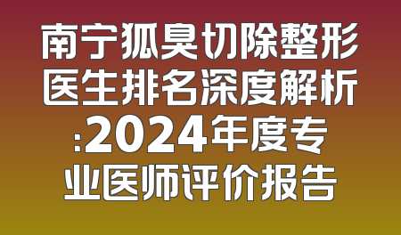 南宁狐臭切除整形医生排名深度解析：2024年度专业医师评价报告