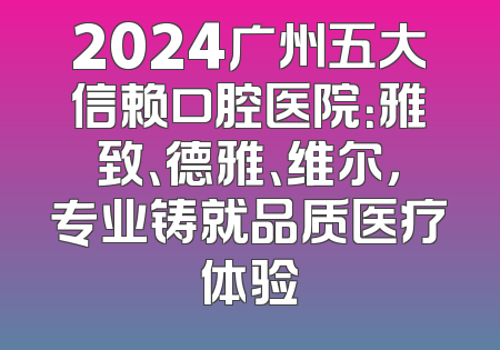 2024广州五大信赖口腔医院：雅致、德雅、维尔，专业铸就品质医疗体验