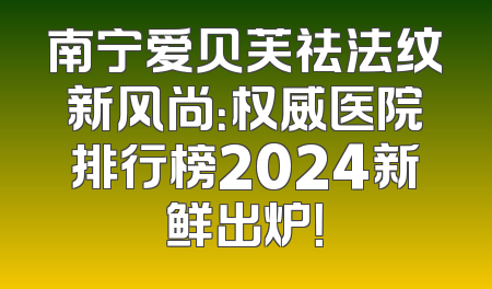 南宁爱贝芙祛法纹新风尚：权威医院排行榜2024新鲜出炉！