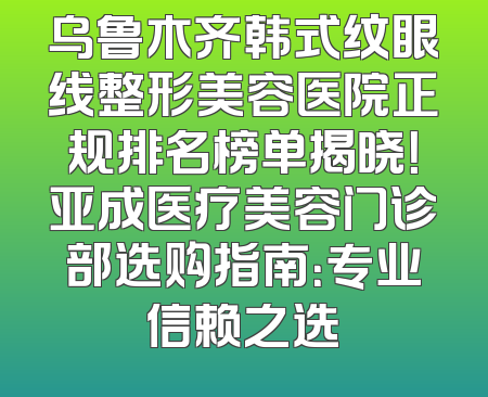乌鲁木齐韩式纹眼线整形美容医院正规排名榜单揭晓！亚成医疗美容门诊部选购指南：专业信赖之选