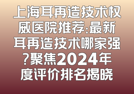 上海耳再造技术权威医院推荐：最新耳再造技术哪家强？聚焦2024年度评价排名揭晓