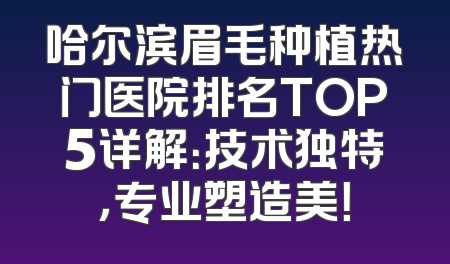 哈尔滨眉毛种植热门医院排名TOP5详解：技术独特，专业塑造美！