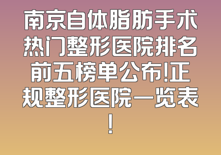 南京自体脂肪手术热门整形医院排名前五榜单公布！正规整形医院一览表！