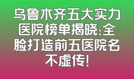 乌鲁木齐五大实力医院榜单揭晓：全脸打造前五医院名不虚传！