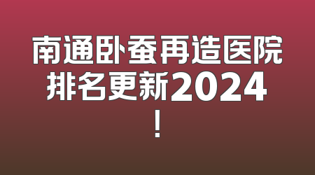 南通卧蚕再造医院排名更新2024！