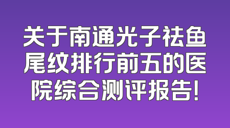 关于南通光子祛鱼尾纹排行前五的医院综合测评报告！