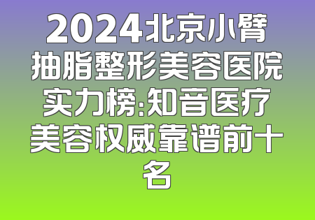 2024北京小臂抽脂整形美容医院实力榜：知音医疗美容权威靠谱前十名