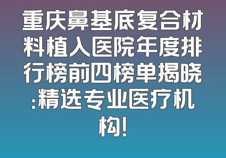 重庆鼻基底复合材料植入医院年度排行榜前四榜单揭晓：精选专业医疗机构！