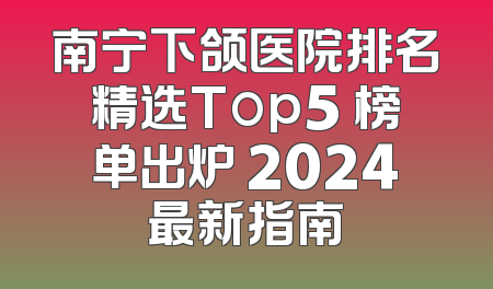 南宁下颌医院排名精选Top5 榜单出炉 2024最新指南