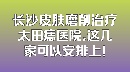 长沙皮肤磨削治疗太田痣医院，这几家可以安排上!