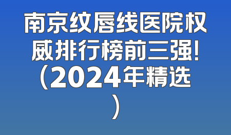 南京纹唇线医院权威排行榜前三强！(2024年精选)