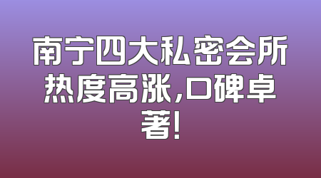 南宁四大私密会所热度高涨，口碑卓著！