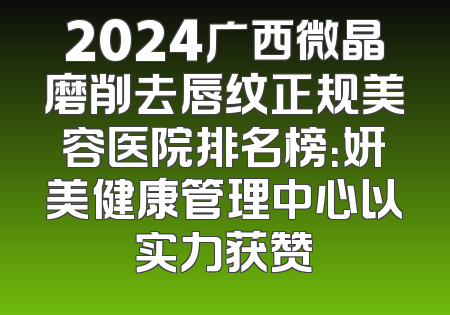 2024广西微晶磨削去唇纹正规美容医院排名榜：妍美健康管理中心以实力获赞