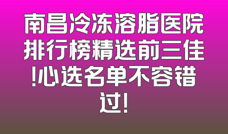 南昌冷冻溶脂医院排行榜精选前三佳！心选名单不容错过！