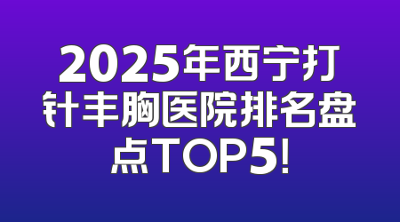 2025年西宁打针丰胸医院排名盘点TOP5！