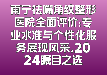 南宁祛嘴角纹整形医院全面评价：专业水准与个性化服务展现风采，2024瞩目之选