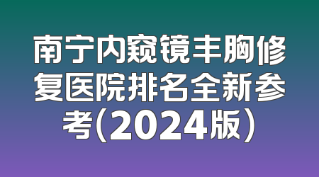 南宁内窥镜丰胸修复医院排名全新参考（2024版）