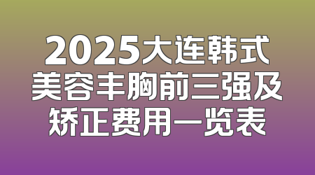 2025大连韩式美容丰胸前三强及矫正费用一览表
