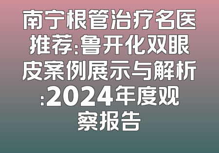 南宁根管治疗名医推荐：鲁开化双眼皮案例展示与解析：2024年度观察报告