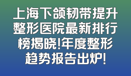 上海下颌韧带提升整形医院最新排行榜揭晓！年度整形趋势报告出炉！