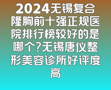 2024无锡复合隆胸前十强正规医院排行榜较好的是哪个？无锡唐仪整形美容诊所好评度高