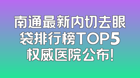 南通最新内切去眼袋排行榜TOP5权威医院公布！
