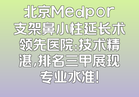 北京Medpor支架鼻小柱延长术领先医院：技术精湛，排名三甲展现专业水准！