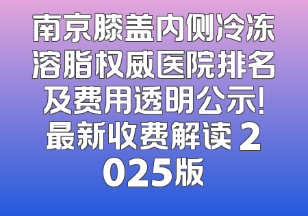 南京膝盖内侧冷冻溶脂权威医院排名及费用透明公示！最新收费解读 2025版