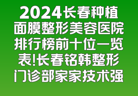 2024长春种植面膜整形美容医院排行榜前十位一览表！长春铭韩整形门诊部家家技术强