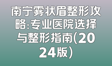 南宁雾状眉整形攻略：专业医院选择与整形指南（2024版）