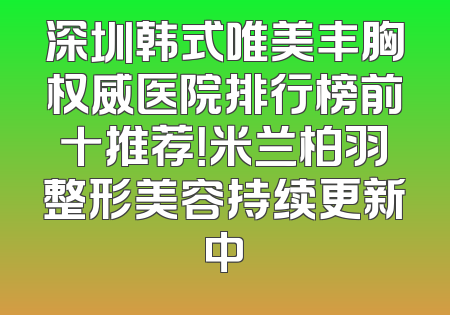 深圳韩式唯美丰胸权威医院排行榜前十推荐！米兰柏羽整形美容持续更新中