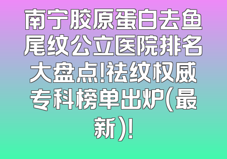南宁胶原蛋白去鱼尾纹公立医院排名大盘点！祛纹权威专科榜单出炉（最新）！