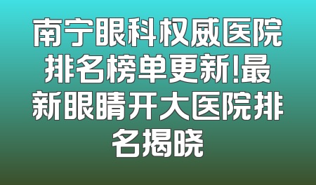 南宁眼科权威医院排名榜单更新！最新眼睛开大医院排名揭晓