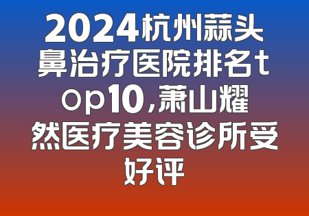 2024杭州蒜头鼻治疗医院排名top10，萧山耀然医疗美容诊所受好评