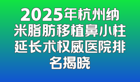 2025年杭州纳米脂肪移植鼻小柱延长术权威医院排名揭晓
