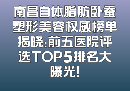 南昌自体脂肪卧蚕塑形美容权威榜单揭晓：前五医院评选TOP5排名大曝光！