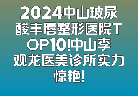 2024中山玻尿酸丰唇整形医院TOP10！中山李观龙医美诊所实力惊艳！