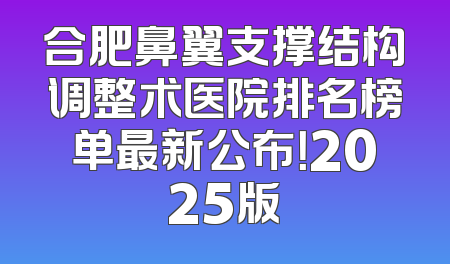 合肥鼻翼支撑结构调整术医院排名榜单最新公布！2025版