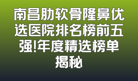 南昌肋软骨隆鼻优选医院排名榜前五强！年度精选榜单揭秘
